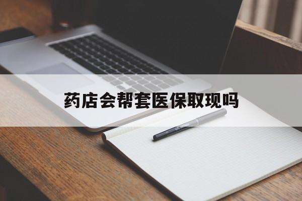 嘉善最新药店会帮套医保取现吗方法分析(最方便真实的嘉善药店会帮你套现医保卡吗方法)